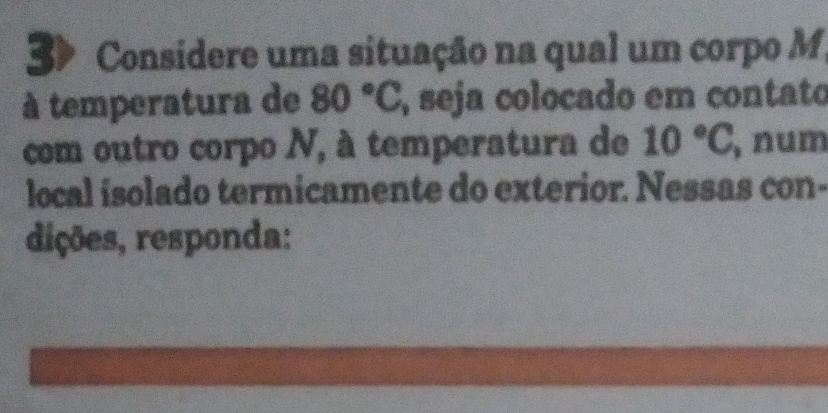 Considere uma situação na qual um corpo M 
à temperatura de 80°C , seja colocado em contato 
com outro corpo N, à temperatura de 10°C , num 
local isolado termicamente do exterior. Nessas con- 
dições, responda: