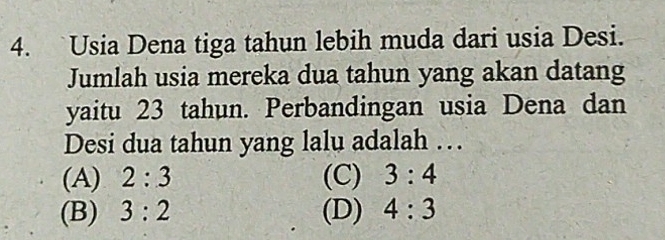 Usia Dena tiga tahun lebih muda dari usia Desi.
Jumlah usia mereka dua tahun yang akan datang
yaitu 23 tahun. Perbandingan usia Dena dan
Desi dua tahun yang lalu adalah …
(A) 2:3 (C) 3:4
(B) 3:2 (D) 4:3