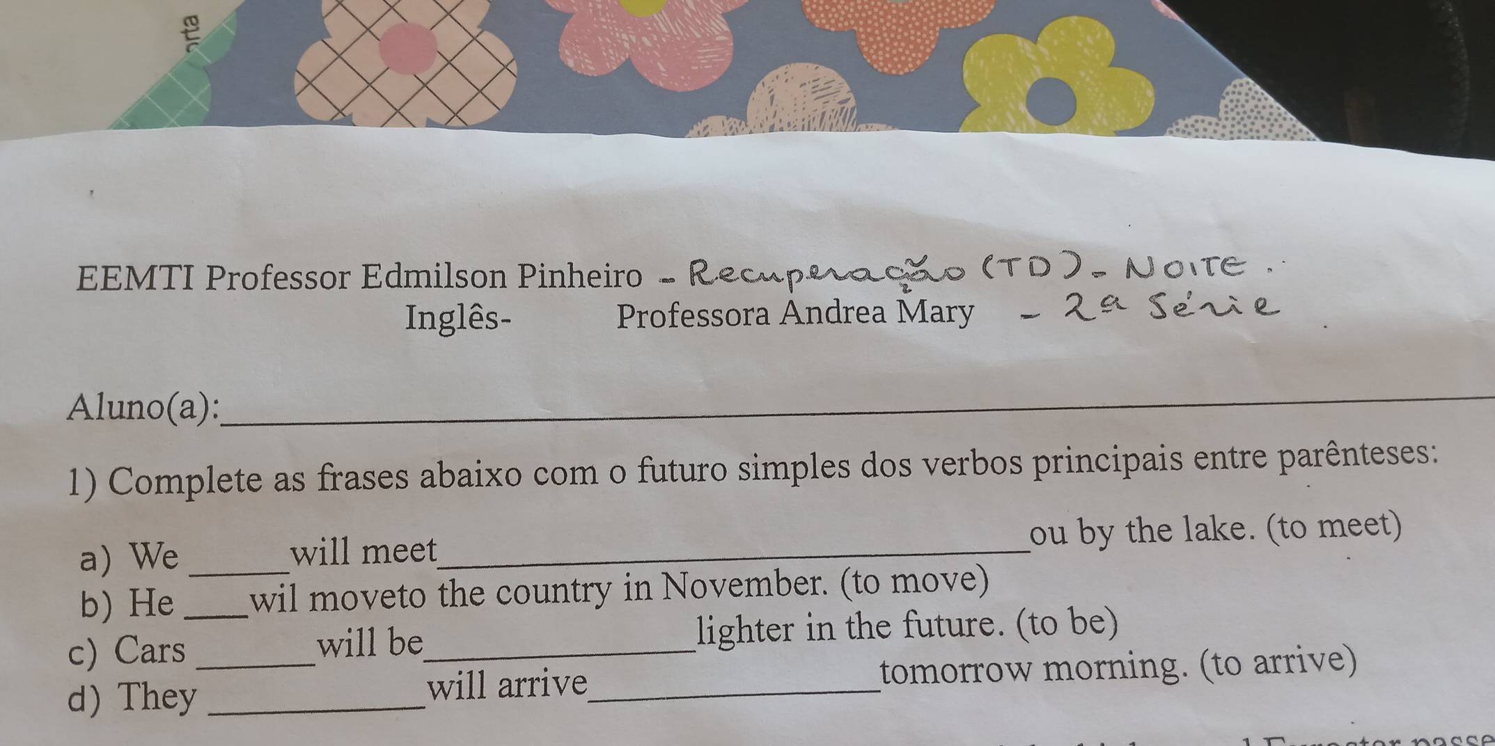 EEMTI Professor Edmilson Pinheiro - Re 
Inglês- Professora Andrea Mary 
Aluno(a): 
_ 
1) Complete as frases abaixo com o futuro simples dos verbos principais entre parênteses: 
a) We _will meet_ ou by the lake. (to meet) 
b) He wil moveto the country in November. (to move) 
c) Cars_ will be_ lighter in the future. (to be) 
d)They_ _will arrive_ tomorrow morning. (to arrive)