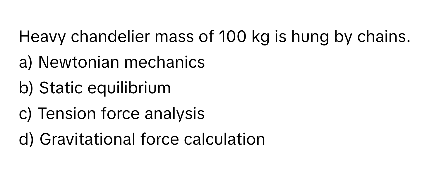 Heavy chandelier mass of 100 kg is hung by chains. 

a) Newtonian mechanics 
b) Static equilibrium 
c) Tension force analysis 
d) Gravitational force calculation