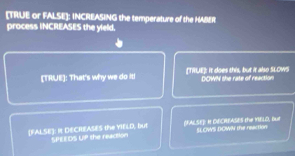 [TRUE or FALSE]: INCREASING the temperature of the HABER
process INCREASES the yield.
[TRUE]: That's why we do it! [TRUE]: It does this, but it also SLOWS
DOWN the rate of reaction
[FALSE]: It DECREASES the YIELD, but [FALSE]: It DECREASES the YIELD, but
SPEEDS RL the reaction SLOWS DOWN the reaction