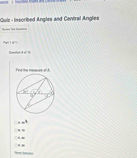 essons > Inscribed Angles and Central Angle
Quiz - Inscribed Angles and Central Angles
Review Test Questions
Part 1 of 1 -
Question 8 of 10
Find the measure of b.
A. 40
B. 70
C. 80
D. 20
Reset Selection