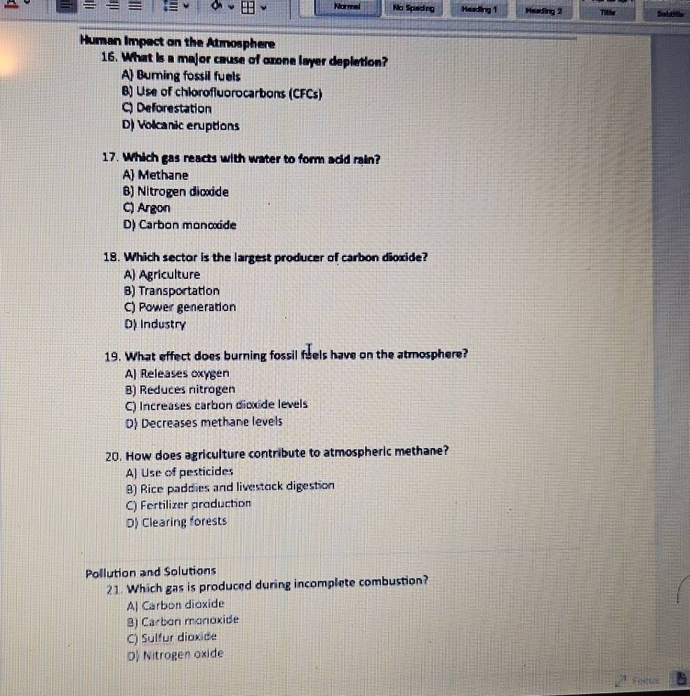 Normel No Speding Hasding 1 Huding 2 Tibles Sabills
Human Impect on the Atmosphere
16. What is a major cause of oxone layer depletion?
A) Burning fossil fuels
B) Use of chiorofluorocarbons (CFCs)
C) Deforestation
D) Volicanic eruptions
17. Which gas reacts with water to form acid rain?
A Methane
B) Nitrogen dicxide
C) Argon
D) Carbon monoxide
18. Which sector is the largest producer of carbon dioxide?
A) Agriculture
B) Transportation
C) Power generation
D) Industry
19. What effect does burning fossil fuels have on the atmosphere?
A| Releases oxygen
8) Reduces nitrogen
C) Increases carbon dioxide levels
D) Decreases methane levels
20. How does agriculture contribute to atmospheric methane?
A) Use of pesticides
8) Rice paddies and livestock digestion
C) Fertilizer production
D) Clearing forests
Pollution and Solutions
21. Which gas is produced during incomplete combustion?
A| Carbon dioxide
B) Carbon monoxide
C) Sulfur dioxide
D) Nitrogen oxide