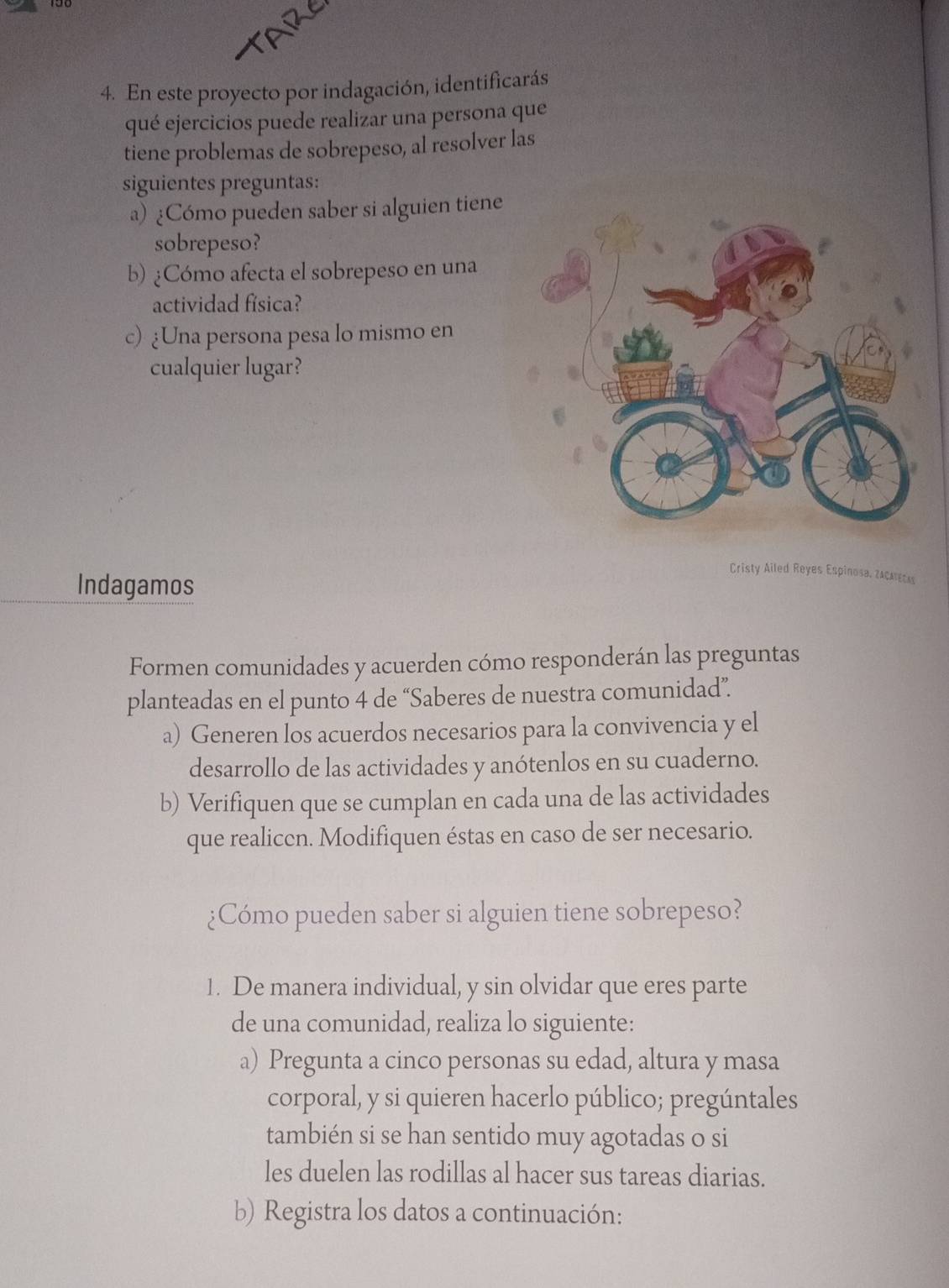 TARE 
4. En este proyecto por indagación, identificarás 
qué ejercicios puede realizar una persona que 
tiene problemas de sobrepeso, al resolver las 
siguientes preguntas: 
a) ¿Cómo pueden saber si alguien tiene 
sobrepeso? 
b) ¿Cómo afecta el sobrepeso en una 
actividad física? 
c) ¿Una persona pesa lo mismo en 
cualquier lugar? 
Cristy Ailed Reyes Espinosa, zacatecas 
Indagamos 
Formen comunidades y acuerden cómo responderán las preguntas 
planteadas en el punto 4 de “Saberes de nuestra comunidad”. 
a) Generen los acuerdos necesarios para la convivencia y el 
desarrollo de las actividades y anótenlos en su cuaderno. 
b) Verifiquen que se cumplan en cada una de las actividades 
que realicen. Modifiquen éstas en caso de ser necesario. 
¿Cómo pueden saber si alguien tiene sobrepeso? 
1. De manera individual, y sin olvidar que eres parte 
de una comunidad, realiza lo siguiente: 
a) Pregunta a cinco personas su edad, altura y masa 
corporal, y si quieren hacerlo público; pregúntales 
también si se han sentido muy agotadas o si 
les duelen las rodillas al hacer sus tareas diarias. 
b) Registra los datos a continuación: