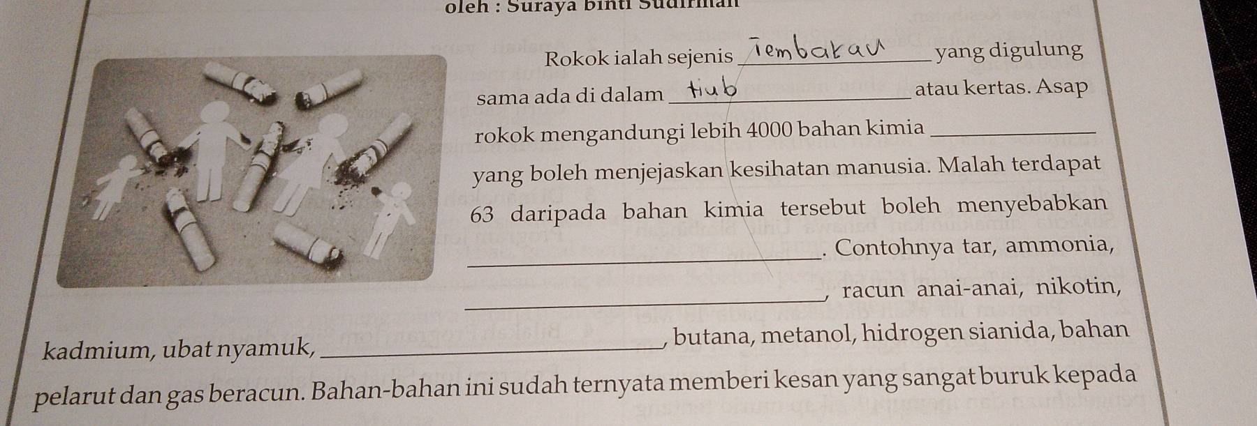 oleh : Suraya binti Südirman 
Rokok ialah sejenis _yang digulung 
sama ada di dalam _atau kertas. Asap 
rokok mengandungi lebih 4000 bahan kimia_ 
yang boleh menjejaskan kesihatan manusia. Malah terdapat 
63 daripada bahan kimia tersebut boleh menyebabkan 
_ 
. Contohnya tar, ammonia, 
_, racun anai-anai, nikotin, 
kadmium, ubat nyamuk, _, butana, metanol, hidrogen sianida, bahan 
pelarut dan gas beracun. Bahan-bahan ini sudah ternyata memberi kesan yang sangat buruk kepada