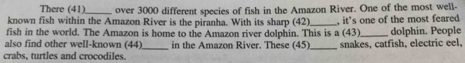 There (41)_ over 3000 different species of fish in the Amazon River. One of the most well- 
known fish within the Amazon River is the piranha. With its sharp (42)_ , it's one of the most feared 
fish in the world. The Amazon is home to the Amazon river dolphin. This is a (43)_ dolphin. People 
also find other well-known (44)_ in the Amazon River. These (45)_ snakes, catfish, electric eel, 
crabs, turtles and crocodiles.