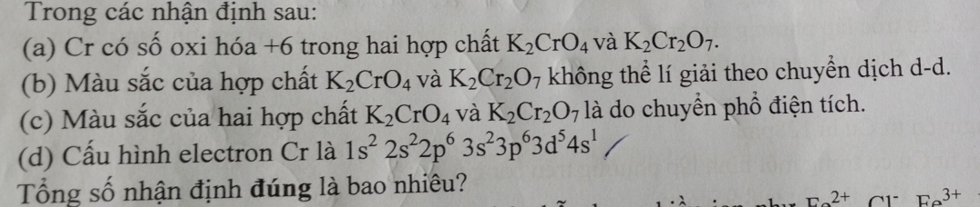 Trong các nhận định sau: 
(a) Cr có số oxi hóa +6 trong hai hợp chất K_2CrO_4 và K_2Cr_2O_7. 
(b) Màu sắc của hợp chất K_2CrO_4 và K_2Cr_2O_7 không thể lí giải theo chuyền dịch d-d. 
(c) Màu sắc của hai hợp chất K_2CrO_4 và K_2Cr_2O 7 là do chuyển phổ điện tích. 
(d) Cấu hình electron Cr là 1s^22s^22p^63s^23p^63d^54s^1
Tổng số nhận định đúng là bao nhiêu?
F_a2+ Cr Fa^(3+)