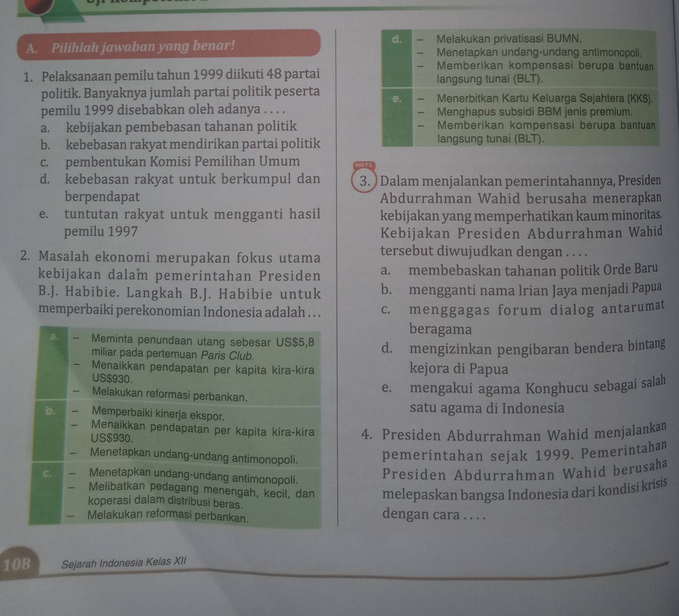 Pilihlah jawaban yang benar!
d. Melakukan privatisasi BUMN.
Menetapkan undang-undang antimonopoli.
Memberikan kompensasi berupa bantuan
1. Pelaksanaan pemilu tahun 1999 diikuti 48 partai langsung tunai (BLT).
politik. Banyaknya jumlah partai politik peserta Menerbitkan Kartu Keluarga Sejahtera (KKS).
e.
pemilu 1999 disebabkan oleh adanya . . . . Menghapus subsidi BBM jenis premium.
a. kebijakan pembebasan tahanan politik Memberikan kompensasi berupa bantuan
b. kebebasan rakyat mendirikan partai politik
langsung tunai (BLT).
c. pembentukan Komisi Pemilihan Umum
d. kebebasan rakyat untuk berkumpul dan 3. ) Dalam menjalankan pemerintahannya, Presiden
berpendapat Abdurrahman Wahid berusaha menerapkan
e. tuntutan rakyat untuk mengganti hasil kebijakan yang memperhatikan kaum minoritas.
pemilu 1997 Kebijakan Presiden Abdurrahman Wahid
2. Masalah ekonomi merupakan fokus utama
tersebut diwujudkan dengan . . . .
kebijakan dalam pemerintahan Presiden a. membebaskan tahanan politik Orde Baru
B.J. Habibie. Langkah B.J. Habibie untuk b. mengganti nama lrian Jaya menjadi Papua
memperbaiki perekonomian Indonesia adalah . . . c. menggagas forum dialog antarumat
beragama
d. mengizinkan pengibaran bendera bintang
kejora di Papua
e. mengakui agama Konghucu sebagai salah
satu agama di Indonesia
4. Presiden Abdurrahman Wahid menjalankan
pemerintahan sejak 1999. Pemerintahan
Presiden Abdurrahman Wahid berusaha
melepaskan bangsa Indonesia dari kondisi krisis
dengan cara . . . .
108 Sejarah Indonesia Kelas XII