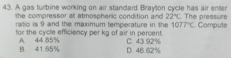 A gas turbine working on air standard Brayton cycle has air enter
the compressor at atmospheric condition and 22°C. The pressure
ratio is 9 and the maximum temperature in the 1077°C. Compute
for the cycle efficiency per kg of air in percent.
A. 44.85% C. 43.92%
B. 41.65% D. 46.62%