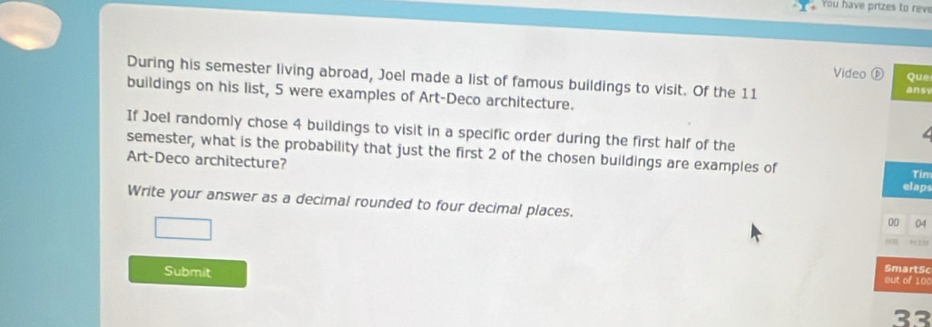 You have prizes to reve 
During his semester living abroad, Joel made a list of famous buildings to visit. Of the 11 ans Que 
Video 
buildings on his list, 5 were examples of Art-Deco architecture. 
If Joel randomly chose 4 buildings to visit in a specific order during the first half of the 
semester, what is the probability that just the first 2 of the chosen buildings are examples of 
Art-Deco architecture? 
Tin 
elaps 
Write your answer as a decimal rounded to four decimal places. 
00 04 
“ = 
SmartSc 
Submit out of 100 
33