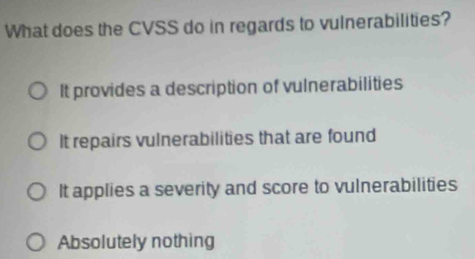 What does the CVSS do in regards to vulnerabilities?
It provides a description of vulnerabilities
It repairs vulnerabilities that are found
It applies a severity and score to vulnerabilities
Absolutely nothing