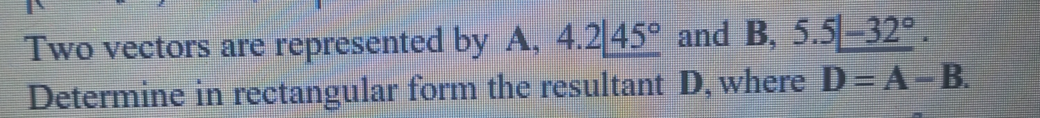 Two vectors are represented by A, 4.2|_ 45° and  5/6 +frac □  5.5|_ -32°. 
Determine in rectangular form the resultant D, where D=A-B.