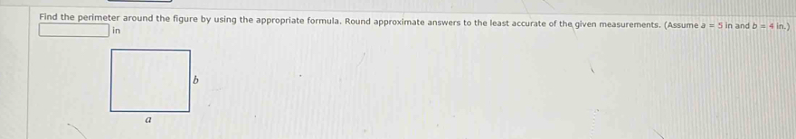 Find the perimeter around the figure by using the appropriate formula. Round approximate answers to the least accurate of the given measurements. (Assume a=5in and b=4in.) 
in