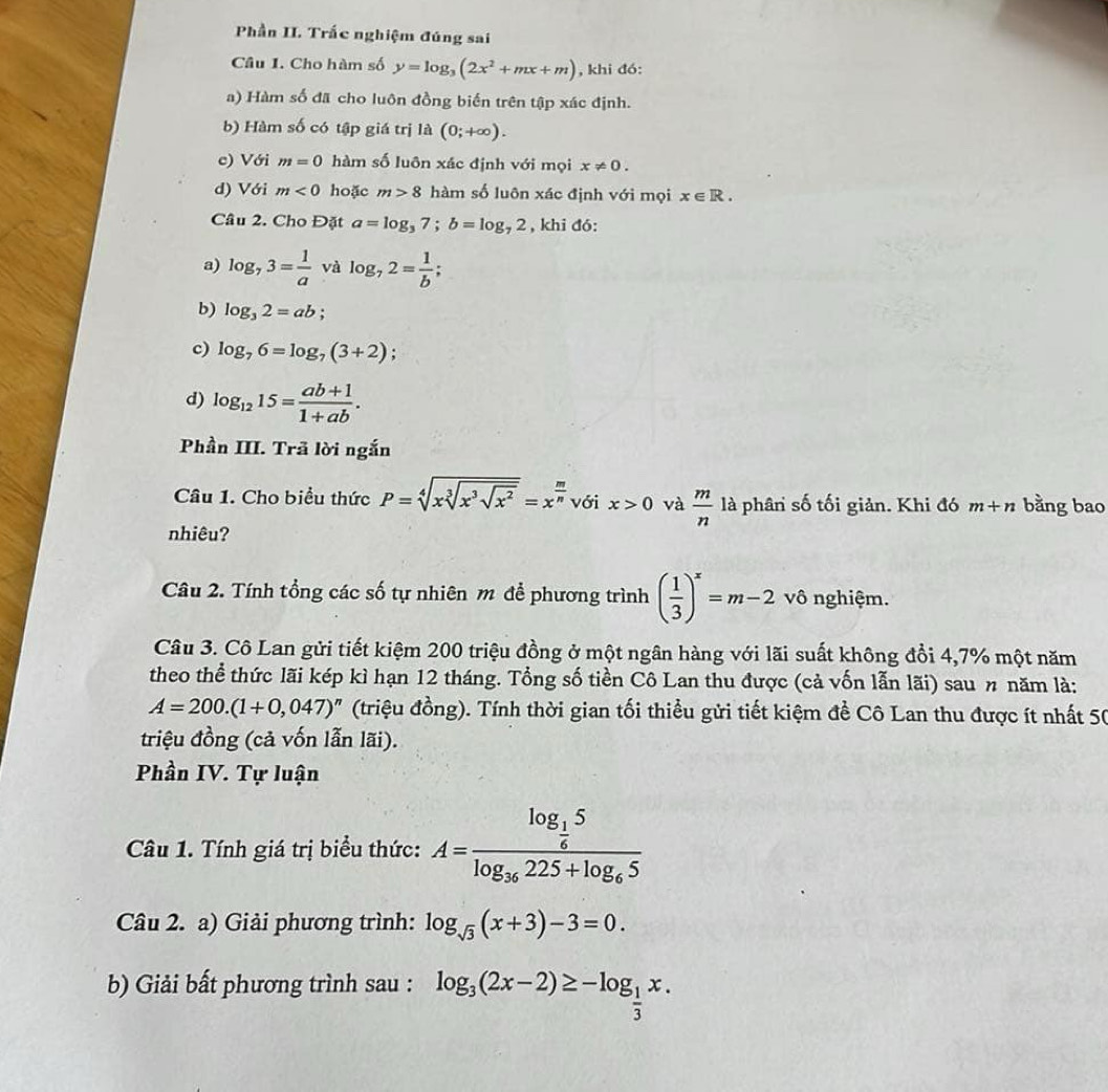 Phần II. Trắc nghiệm đúng sai
Câu 1. Cho hàm số y=log _3(2x^2+mx+m) , khi đó:
a) Hàm số đã cho luôn đồng biến trên tập xác định.
b) Hàm số có tập giá trị là (0;+∈fty ).
c) Với m=0 hàm số luôn xác định với mọi x!= 0.
d) Với m<0</tex> hoặc m>8 hàm số luôn xác định với mọi x∈ R.
Câu 2. Cho Đặt a=log _37;b=log _72 , khi đó:
a) log _73= 1/a v À log _72= 1/b ;
b) log _32=ab;
c) log _76=log _7(3+2)
d) log _1215= (ab+1)/1+ab .
Phần III. Trã lời ngắn
Câu 1. Cho biểu thức P=sqrt[4](xsqrt [3]x^3sqrt x^2)=x^(frac m)n với x>0 và  m/n  là phân số tối giản. Khi đó m+n bằng bao
nhiêu?
Câu 2. Tính tổng các số tự nhiên m để phương trình ( 1/3 )^x=m-2 vô nghiệm.
Câu 3. Cô Lan gửi tiết kiệm 200 triệu đồng ở một ngân hàng với lãi suất không đổi 4,7% một năm
theo thể thức lãi kép kì hạn 12 tháng. Tổng số tiền Cô Lan thu được (cả vốn lẫn lãi) sau π năm là:
A=200.(1+0,047)^n (triệu đồng). Tính thời gian tối thiều gửi tiết kiệm đề Cô Lan thu được ít nhất 50
triệu đồng (cả vốn lẫn lãi).
Phần IV. Tự luận
Câu 1. Tính giá trị biểu thức: A=frac log _ 1/6 5log _36225+log _65
Câu 2. a) Giải phương trình: log _sqrt(3)(x+3)-3=0.
b) Giải bất phương trình sau : log _3(2x-2)≥ -log _ 1/3 x.