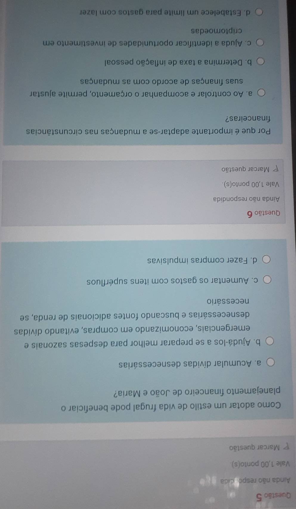 Ainda não respo, cida
Vale 1,00 ponto(s)
Marcar questão
Como adotar um estilo de vida frugal pode beneficiar o
planejamento financeiro de João e Maria?
a. Acumular dívidas desnecessárias
b. Ajudá-los a se preparar melhor para despesas sazonais e
emergenciais, economizando em compras, evitando dívidas
desnecessárias e buscando fontes adicionais de renda, se
necessário
c. Aumentar os gastos com itens supérfluos
d. Fazer compras impulsivas
Questão 6
Ainda não respondida
Vale 1,00 ponto(s).
Marcar questão
Por que é importante adaptar-se a mudanças nas circunstâncias
financeiras?
a. Ao controlar e acompanhar o orçamento, permite ajustar
suas finanças de acordo com as mudanças
b. Determina a taxa de inflação pessoal
c. Ajuda a identificar oportunidades de investimento em
criptomoedas
d. Estabelece um limite para gastos com lazer