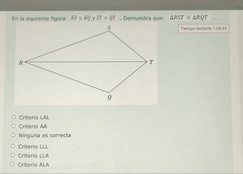 En la siguiente figura overline RS≌ overline RQ overline ST≌ overline QT. Demuestra que: △ RST≌ △ RQT
Tiempo restante 1:04:33
Criterio LAL
Criterio AA
Ninguna es correcta
Criterio LLL
Criterio LLA
Criterio ALA