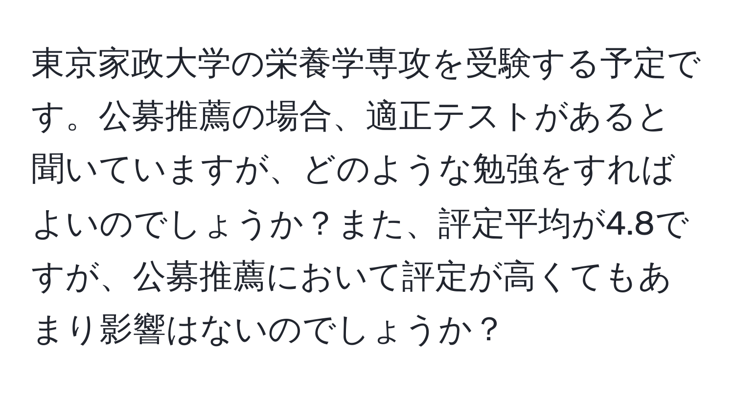 東京家政大学の栄養学専攻を受験する予定です。公募推薦の場合、適正テストがあると聞いていますが、どのような勉強をすればよいのでしょうか？また、評定平均が4.8ですが、公募推薦において評定が高くてもあまり影響はないのでしょうか？