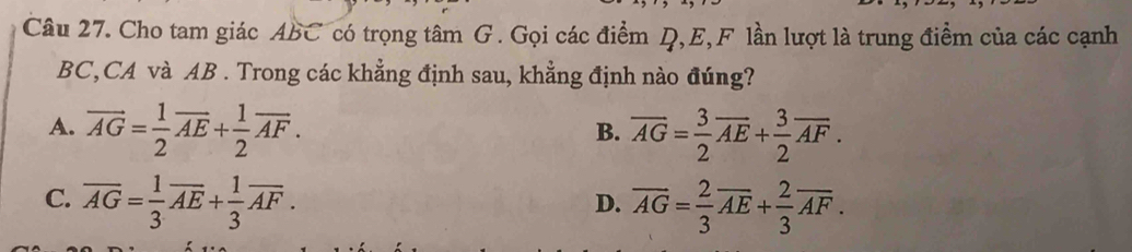 Cho tam giác ABC có trọng tâm G. Gọi các điểm Q, E,F lần lượt là trung điểm của các cạnh
BC,CA và AB. Trong các khẳng định sau, khẳng định nào đúng?
A. vector AG= 1/2 vector AE+ 1/2 vector AF. overline AG= 3/2 overline AE+ 3/2 overline AF. 
B.
C. overline AG= 1/3 overline AE+ 1/3 overline AF. overline AG= 2/3 overline AE+ 2/3 overline AF. 
D.