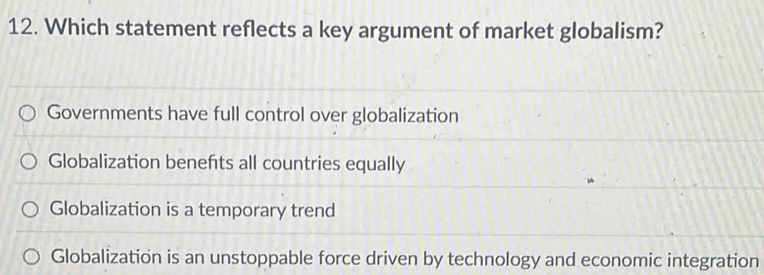 Which statement reflects a key argument of market globalism?
Governments have full control over globalization
Globalization benefts all countries equally
Globalization is a temporary trend
Globalization is an unstoppable force driven by technology and economic integration