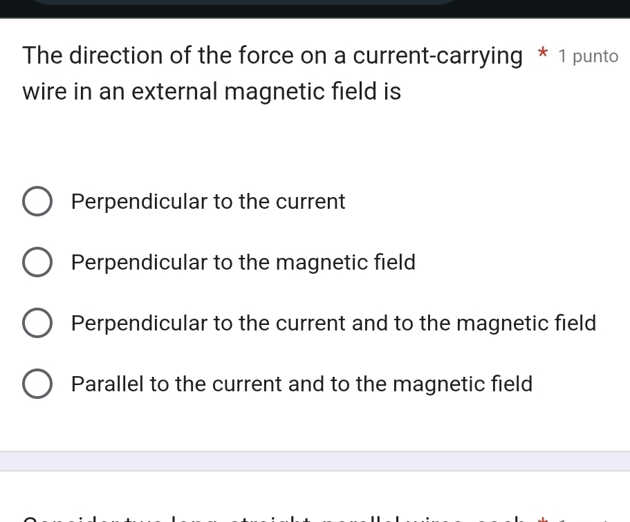 The direction of the force on a current-carrying * 1 punto
wire in an external magnetic field is
Perpendicular to the current
Perpendicular to the magnetic field
Perpendicular to the current and to the magnetic field
Parallel to the current and to the magnetic field