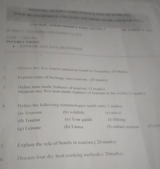 1o o6%
s … OUTHERN HG SSD ZOSE eS S 
COURSE FOOD PRODU CHON lEVEL 1 o B 
SUBJEC T. TOURISM AND HOSPITALITY
HNE 2 HOURS
INSTRUCTIONS
ANSWER ANY FIVE QUESTIONS
1 Discuss any five tourist attraction found in Tanzania ( 20 Marks)
2. Explain types of heritage sites tourism. (20 marks)
3. Define man made features of tourism. (5 marks)
Mention any five man made features of tourism in the world.(15 marks)
4. Define the following terminologies (each carry 2 marks)
(a) Tourism (b) wildlife (c) travel
(d) Tourist (e) Tour guide (f) Hiking
(g) Leisure (h) Fauna (1) culture tourism (J) rest
5. Explain the role of hotels in tourism.( 20 marks)
6 Discuss four dry heat cooking methods.( 20marks)