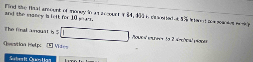 Find the final amount of money in an account if $4, 400 is deposited at 5% interest compounded weekly 
and the money is left for 10 years. 
The final amount is $ 100-18+1 □  . Round answer to 2 decimal places 
Question Help: Video 
Submit Question