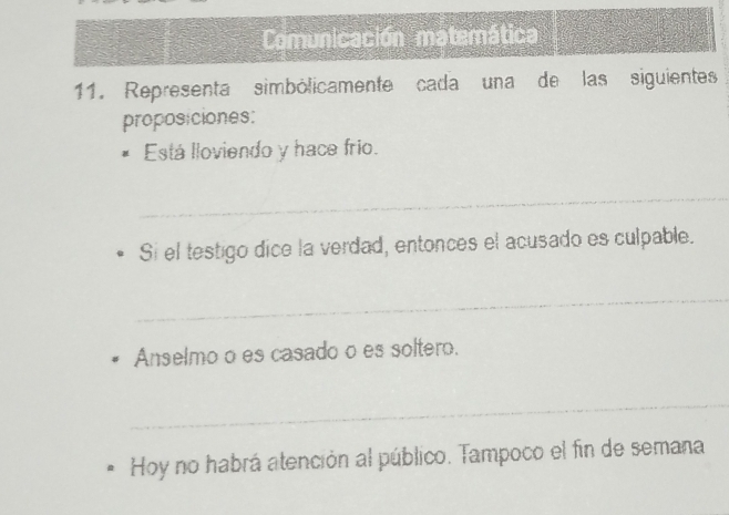 Comunicación matemática 
11. Representa simbólicamente cada una de las siguientes 
proposiciones: 
Está lloviendo y hace frio. 
_ 
Si el testigo dice la verdad, entonces el acusado es culpable. 
_ 
Anselmo o es casado o es soltero. 
_ 
Hoy no habrá atención al público. Tampoco el fin de semana