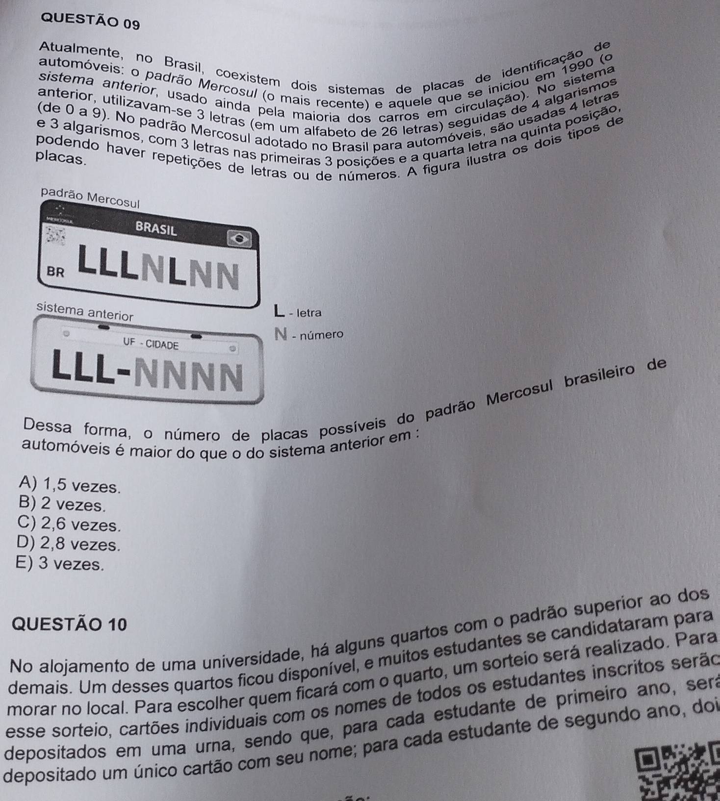 Atualmente, no Brasil, coexistem dois sistemas de placas de identificação de
automóveis: o padrão Mercosul (o mais recente) e aquele que se iniciou em 1990 (o
sistema anterior, usado ainda pela maioria dos carros em circulação). No sistema
anterior, utilizavam-se 3 letras (em um alfabeto de 26 letras) seguidas de 4 algarismos
(de 0 a 9). No padrão Mercosul adotado no Brasil para automóveis, são usadas 4 letras
e 3 algarismos, com 3 letras nas primeiras 3 posições e a quarta letra na quinta posição,
podendo haver repetições de letras ou de números. A figura ilustra os dois tipos de
placas.
padrão Mercosul
BRASIL
BR
LLLNLNN
sistema anterior
L - letra
N - número
。    UF - CIDADE
LLL-NNNN
Dessa forma, o número de placas possíveis do padrão Mercosul brasileiro de
automóveis é maior do que o do sistema anterior em :
A) 1,5 vezes.
B) 2 vezes.
C) 2,6 vezes.
D) 2,8 vezes.
E) 3 vezes.
QUESTÃo 10
No alojamento de uma universidade, há alguns quartos com o padrão superior ao dos
demais. Um desses quartos ficou disponível, e muitos estudantes se candidataram para
morar no local. Para escolher quem ficará com o quarto, um sorteio será realizado. Para
esse sorteio, cartões individuais com os nomes de todos os estudantes inscritos serão
depositados em uma urna, sendo que, para cada estudante de primeiro ano, sera
depositado um único cartão com seu nome; para cada estudante de segundo ano, doi