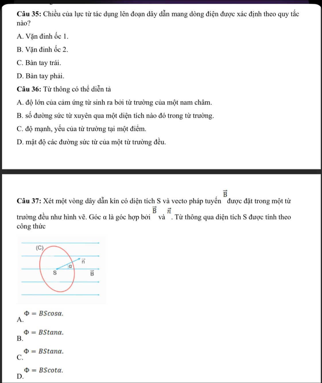 Chiều của lực từ tác dụng lên đoạn dây dẫn mang dòng điện được xác định theo quy tắc
nào?
A. Vặn đinh ốc 1.
B. Vặn đinh ốc 2.
C. Bàn tay trái.
D. Bàn tay phải.
Câu 36: Từ thông có thể diễn tả
A. độ lớn của cảm ứng từ sinh ra bởi từ trường của một nam châm.
B. số đường sức từ xuyên qua một diện tích nào đó trong từ trường.
C. độ mạnh, yếu của từ trường tại một điểm.
D. mật độ các đường sức từ của một từ trường đều.
vector B
Câu 37: Xét một vòng dây dẫn kín có diện tích S và vecto pháp tuyến " được đặt trong một từ
vector Bvector n
trường đều như hình vẽ. Góc α là góc hợp bởi ~ và '. Từ thông qua diện tích S được tính theo
công thức
Phi =BScos alpha .
A.
Phi =BStan alpha .
B.
Phi =BStan alpha .
C.
Phi =BScot alpha .
D.