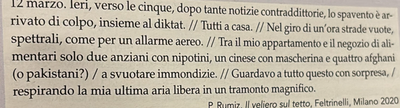 marzo. Ieri, verso le cinque, dopo tante notizie contraddittorie, lo spavento è ar- 
rivato di colpo, insieme al diktat. // Tutti a casa. // Nel giro di un’ora strade vuote, 
spettrali, come per un allarme aereo. // Tra il mio appartamento e il negozio di ali- 
mentari solo due anziani con nipotini, un cinese con mascherina e quattro afghani 
(o pakistani?) / a svuotare immondizie. // Guardavo a tutto questo con sorpresa, / 
respirando la mia ultima aria libera in un tramonto magnifico. 
P Rumiz. Il veliero sul tetto, Feltrinelli, Milano 2020