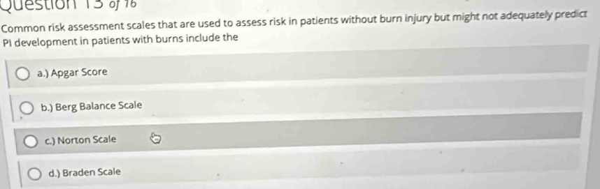 Common risk assessment scales that are used to assess risk in patients without burn injury but might not adequately predict
PI development in patients with burns include the
a.) Apgar Score
b.) Berg Balance Scale
c.) Norton Scale
d.) Braden Scale