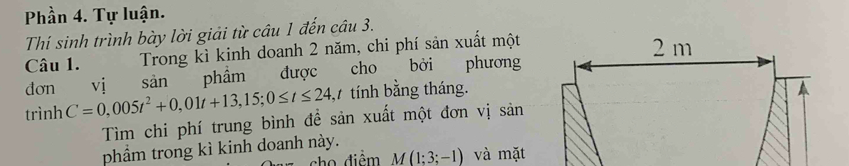 Phần 4. Tự luận. 
Thí sinh trình bày lời giải từ câu 1 đến câu 3. 
Câu 1. Trong kì kinh doanh 2 năm, chi phí sản xuất một 
đơn vị sản phẩm được cho bởi phương 
trình C=0,005t^2+0,01t+13,15; 0≤ t≤ 24 , tính bằng tháng. 
Tìm chi phí trung bình đề sản xuất một đơn vị sản 
phẩm trong kì kinh doanh này. 
cho điểm M(1;3;-1) và mặt