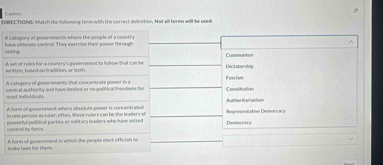 DIRECTIONS: Match the following term with the correct definition. Not all terms will be used.
A category of governments where the people of a country
have ultimate control. They exercise their power through
voting.
Communism
A set of rules for a country's government to follow that can be Dictatorship
written, based on tradition, or both.
A category of governments that concentrate power in a Fascism
central authority and have limited or no political freedoms for Constitution
most individuals. Authoritarianism
A form of government where absolute power is concentrated Representative Democracy
in one person as ruler; often, these rulers can be the leaders of
powerful political parties or military leaders who have seized Democracy
control by force.
A form of government in which the people elect officials to
make laws for them.