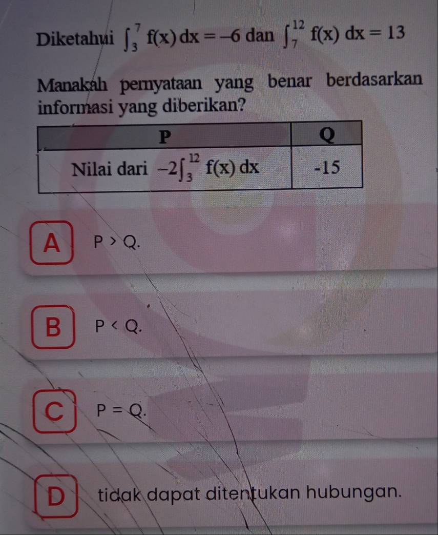 Diketahui ∈t _3^7f(x)dx=-6 dan ∈t _7^(12)f(x)dx=13
Manakah peryataan yang benar berdasarkan
informasi yang diberikan?
A P>Q.
B P
C P=Q.
D tidak dapat ditentukan hubungan.