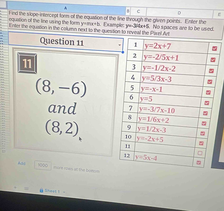 A
B C
D
E
Find the slope-intercept form of the equation of the line through the given points. Enter the
equation of the line using the form y=mx+b. Example: y=-3/4x+5. No spaces are to be used.
Enter the equation in the column next to the question to reveal the Pixel Art
Question 11 
  a
   
ir
i n
ir
~ 
” 11
” ,
~
       
   
” (8,-6)
~
- - ~ , 
~
”
an and
~
, ,
,,
i
(8,2)
57
Add 1000 more rows at the bottom
+  Sheet 1