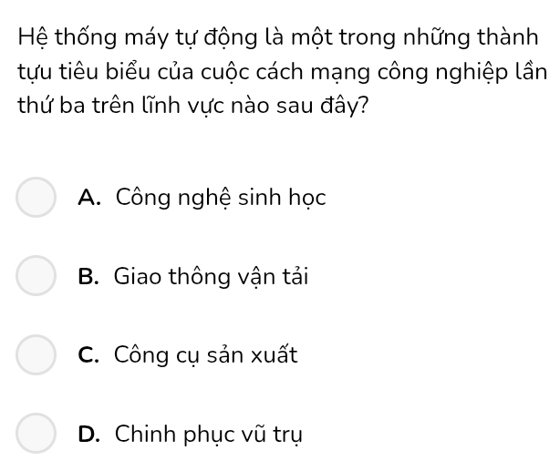 Hệ thống máy tự động là một trong những thành
tựu tiêu biểu của cuộc cách mạng công nghiệp lần
thứ ba trên lĩnh vực nào sau đây?
A. Công nghệ sinh học
B. Giao thông vận tải
C. Công cụ sản xuất
D. Chinh phục vũ trụ