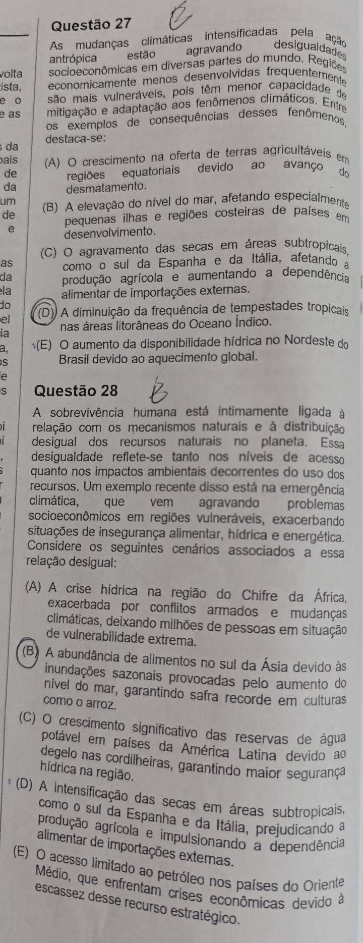 As mudanças climáticas intensificadas pela ação
antrópica estão agravando desigualdades
volta socioeconômicas em diversas partes do mundo. Regiões
ista, economicamente menos desenvolvidas frequentemente
e o são mais vulneráveis, pois têm menor capacidade de
e as mitigação e adaptação aos fenômenos climáticos. Entre
os exemplos de consequências desses fenômenos
destaca-se:
da
ais (A) O crescimento na oferta de terras agricultáveis em
de regiões equatoriais devido ao avanço do
da desmatamento.
um
de (B) A elevação do nível do mar, afetando especialmente
pequenas ilhas e regiões costeiras de países em
e desenvolvimento.
(C) O agravamento das secas em áreas subtropicais
as como o sul da Espanha e da Itália, afetando a
da produção agrícola e aumentando a dependência
la alimentar de importações externas.
do
el (D)) A diminuição da frequência de tempestades tropicais
ia nas áreas litorâneas do Oceano Índico.
a. (E) O aumento da disponibilidade hídrica no Nordeste do
s Brasil devido ao aquecimento global.
e
S Questão 28
A sobrevivência humana está intimamente ligada à
relação com os mecanismos naturais e à distribuição
desigual dos recursos naturais no planeta. Essa
desigualdade reflete-se tanto nos níveis de acesso
quanto nos impactos ambientais decorrentes do uso dos
recursos. Um exemplo recente disso está na emergência
climática, que vem agravando problemas
socioeconômicos em regiões vulneráveis, exacerbando
situações de insegurança alimentar, hídrica e energética.
Considere os seguintes cenários associados a essa
relação desigual:
(A) A crise hídrica na região do Chifre da África,
exacerbada por conflitos armados e mudanças
climáticas, deixando milhões de pessoas em situação
de vulnerabilidade extrema.
(B) A abundância de alimentos no sul da Ásia devido às
inundações sazonais provocadas pelo aumento do
nível do mar, garantindo safra recorde em culturas
como o arroz.
(C) O crescimento significativo das reservas de água
potável em países da América Latina devido ao
degelo nas cordilheiras, garantindo maior segurança
hídrica na região.
(D) A intensificação das secas em áreas subtropicais,
como o sul da Espanha e da Itália, prejudicando a
produção agrícola e impulsionando a dependência
alimentar de importações externas.
(E) O acesso limitado ao petróleo nos países do Oriente
Médio, que enfrentam crises econômicas devido à
escassez desse recurso estratégico.