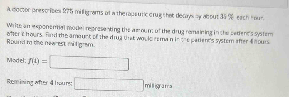 A doctor prescribes 275 milligrams of a therapeutic drug that decays by about 35 % each hour. 
Write an exponential model representing the amount of the drug remaining in the patient's system 
after t hours. Find the amount of the drug that would remain in the patient's system after 4 hours. 
Round to the nearest milligram. 
Model: f(t)=□
Remining after 4 hours : □ milligrams