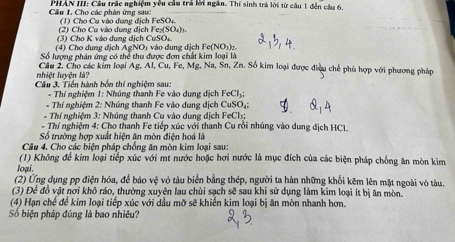 PHẢN III: Câu trắc nghiệm yêu câu trả lời ngăn. Thí sinh trả lời từ câu 1 đến câu 6.
Câu 1. Cho các phản ứng sau:
(1) Cho Cu vào dung dịch FeSO_4
(2) Cho Cu vào dung dịch Fe_2(SO_4)_3.
(3) Cho K vào dung dịch CuSO₄.
(4) Cho dung dịch AgNO_3 và o   ng dịch Fe(NO_3)_2.
Số lượng phản ứng có thể thu được đơn chất kim loại là
Câu 2. Cho các kim loại Ag, Al, Cu, Fe, Mg, Na, Sn, Zn. Số kim loại được điều chế phù hợp với phương pháp
nhiệt luyện là?
Câu 3. Tiến hành bốn thí nghiệm sau:
- Thí nghiệm 1: Nhúng thanh Fe vào dung dịch FeCl_3;
- Thí nghiệm 2: Nhúng thanh Fe vào dung dịch CuSO_4;
- Thí nghiệm 3: Nhúng thanh Cu vào dung dịch FeCl₃;
- Thí nghiệm 4: Cho thanh Fe tiếp xúc với thanh Cu rồi nhúng vào dung dịch HCl.
Số trường hợp xuất hiện ăn mòn điện hoá là
Câu 4. Cho các biện pháp chống ăn mòn kim loại sau:
(1) Không để kim loại tiếp xúc với mt nước hoặc hơi nước là mục đích của các biện pháp chống ăn mòn kim
loại.
(2) Ứng dụng pp điện hóa, để bảo vệ vỏ tàu biển bằng thép, người ta hàn những khối kẽm lên mặt ngoài vỏ tàu.
(3) Để đồ vật nơi khô ráo, thường xuyên lau chùi sạch sẽ sau khi sử dụng làm kim loại ít bị ăn mòn.
(4) Hạn chế để kim loại tiếp xúc với dầu mỡ sẽ khiến kim loại bị ăn mòn nhanh hơn.
Số biện pháp đúng là bao nhiêu?