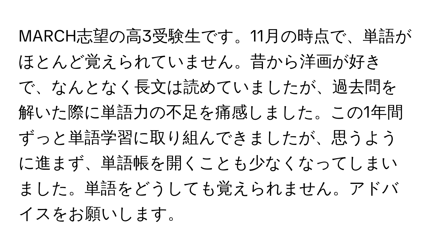 MARCH志望の高3受験生です。11月の時点で、単語がほとんど覚えられていません。昔から洋画が好きで、なんとなく長文は読めていましたが、過去問を解いた際に単語力の不足を痛感しました。この1年間ずっと単語学習に取り組んできましたが、思うように進まず、単語帳を開くことも少なくなってしまいました。単語をどうしても覚えられません。アドバイスをお願いします。