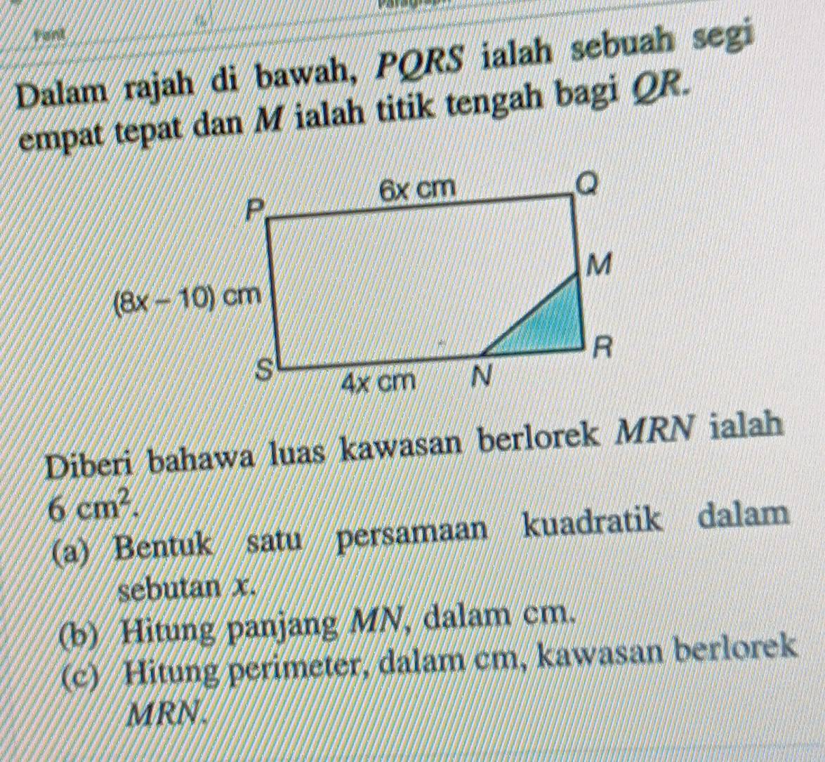 Pont
Dalam rajah di bawah, PQRS ialah sebuah segi
empat tepat dan M ialah titik tengah bagi QR.
Diberi bahawa luas kawasan berlorek MRN ialah
6cm^2.
(a) Bentuk satu persamaan kuadratik dalam
sebutan x.
(b) Hitung panjang MN, dalam cm.
(c) Hitung perimeter, dalam cm, kawasan berlorek
MRN.