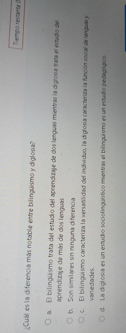 Tiempo restante 0
¿Cuál es la diferencia más notable entre bilingüismo y diglosia?
a. El bilingüismo trata del estudio del aprendizaje de dos lenguas mientras la diglosia trata el estudio del
aprendizaje de más de dos lenguas
b. Son similares sin ninguna diferencia
c. El bilingüismo caracteriza la versatilidad del individuo, la diglosia caracteriza la función social de lenguas y
variedades.
d. La diglosia es un estudio sociolingüístico mientras el bilingüismo es un estudio pedagógico.