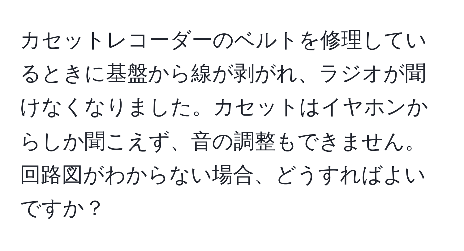 カセットレコーダーのベルトを修理しているときに基盤から線が剥がれ、ラジオが聞けなくなりました。カセットはイヤホンからしか聞こえず、音の調整もできません。回路図がわからない場合、どうすればよいですか？