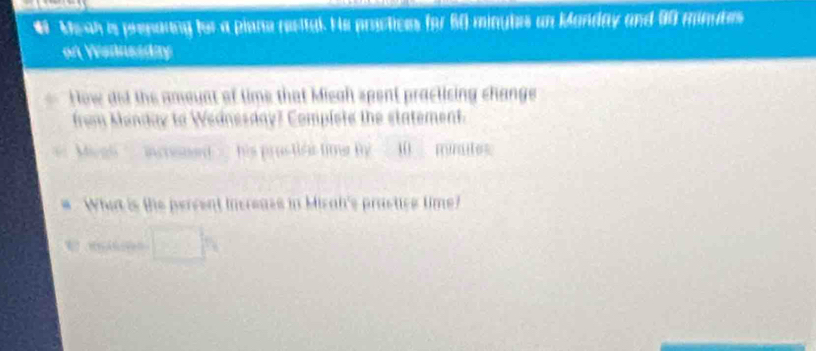 # Meah is prenaung for a plane reettal. He proctices for 60 minytes an Manday and 90 minubes
on Wsansiday 
How dod the amoynt of time that Misah spent practising change 
from Menday to Wednesday? Complete the statement. 
Megl ' increned ' his prụstiês tie B 10 mintes 
What is the percent increaes in Miral's prastice time?