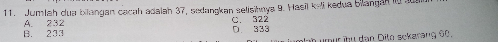 Jumlah dua bilangan cacah adalah 37, sedangkan selisihnya 9. Hasil kali kedua bilangan iu aua
A. 232
C. 322
B. 233 D. 333
jumlah umur ibụ dan Dito sekarang 60,