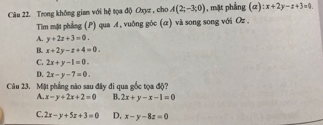 Trong không gian với hệ tọa độ Oxyz , cho A(2;-3;0) , mặt phẳng (alpha ):x+2y-z+3=0. 
Tìm mặt phẳng (P) qua A, vuông góc (α) và song song với Oz.
A. y+2z+3=0.
B. x+2y-z+4=0.
C. 2x+y-1=0.
D. 2x-y-7=0. 
Câu 23. Mặt phẳng nào sau đây đi qua gốc tọa độ?
A. x-y+2x+2=0 B. 2x+y-x-1=0
C. 2x-y+5z+3=0 D. x-y-8z=0