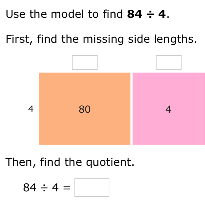 Use the model to find 84/ 4. 
First, find the missing side lengths.
4
80
4
Then, find the quotient.
84/ 4=□