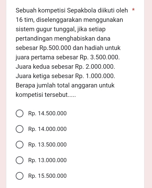 Sebuah kompetisi Sepakbola diikuti oleh *
16 tim, diselenggarakan menggunakan
sistem gugur tunggal, jika setiap
pertandingan menghabiskan dana
sebesar Rp.500.000 dan hadiah untuk
juara pertama sebesar Rp. 3.500.000.
Juara kedua sebesar Rp. 2.000.000.
Juara ketiga sebesar Rp. 1.000.000.
Berapa jumlah total anggaran untuk
kompetisi tersebut.....
Rp. 14.500.000
Rp. 14.000.000
Rp. 13.500.000
Rp. 13.000.000
Rp. 15.500.000