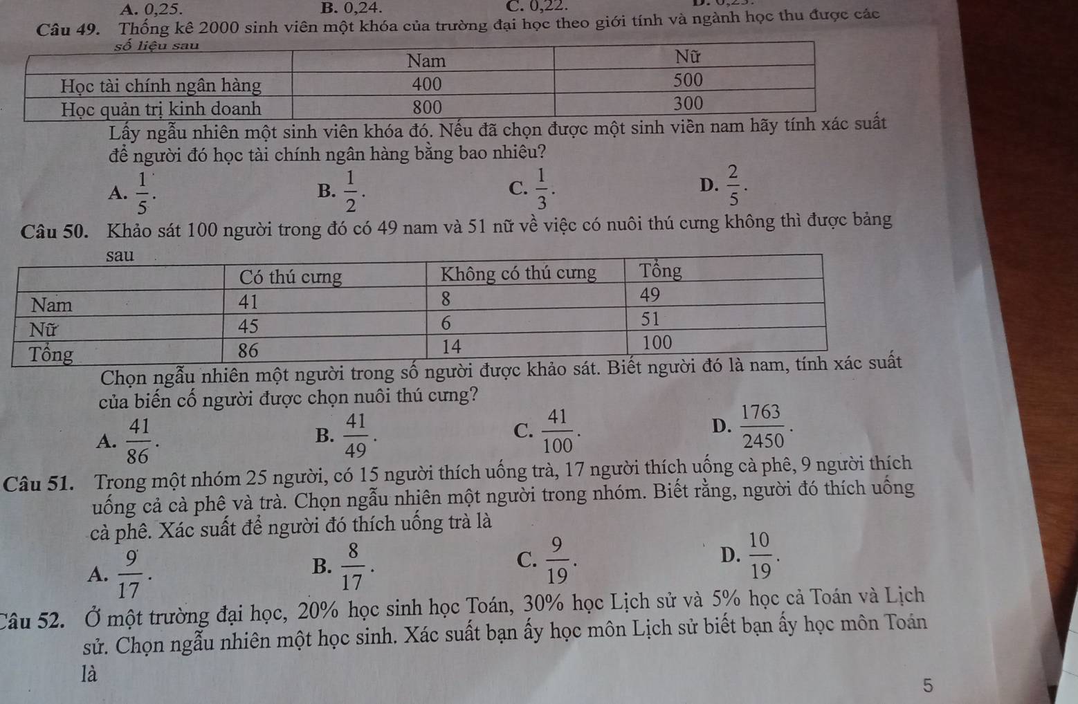 A. 0,25. B. 0,24. C. 0,22.
Câu 49. Thống kê 2000 sinh viên một khóa của trường đại học theo giới tính và ngành học thu được các
Lấy ngẫu nhiên một sinh viên khóa đó. Nếu đã chọn được một sinh viên nam hãy tín
để người đó học tài chính ngân hàng bằng bao nhiêu?
A.  1/5 .  1/2 .  1/3 .  2/5 .
B.
C.
D.
Câu 50. Khảo sát 100 người trong đó có 49 nam và 51 nữ về việc có nuôi thú cưng không thì được bảng
Chọn ngẫu nhiên một người trong số người được khảo sát. Biết người đó
của biến cố người được chọn nuôi thú cưng?
A.  41/86 .  41/49 . C.  41/100 . D.  1763/2450 .
B.
Câu 51. Trong một nhóm 25 người, có 15 người thích uống trà, 17 người thích uống cà phê, 9 người thích
uống cả cà phê và trà. Chọn ngẫu nhiên một người trong nhóm. Biết rằng, người đó thích uống
cà phê. Xác suất để người đó thích uống trà là
A.  9/17 .
B.  8/17 .  9/19 .  10/19 .
C.
D.
Câu 52. Ở một trường đại học, 20% học sinh học Toán, 30% học Lịch sử và 5% học cả Toán và Lịch
sử. Chọn ngẫu nhiên một học sinh. Xác suất bạn ấy học môn Lịch sử biết bạn ấy học môn Toán
là
5