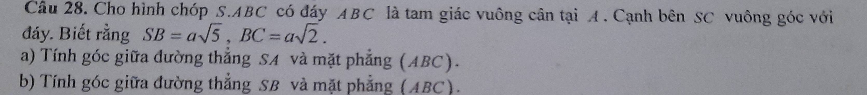 Cho hình chóp S. ABC có đáy ABC là tam giác vuông cân tại A. Cạnh bên SC vuông góc với 
đáy. Biết rằng SB=asqrt(5), BC=asqrt(2). 
a) Tính góc giữa đường thẳng SA và mặt phẳng (ABC). 
b) Tính góc giữa đường thẳng SB và mặt phẳng (ABC).